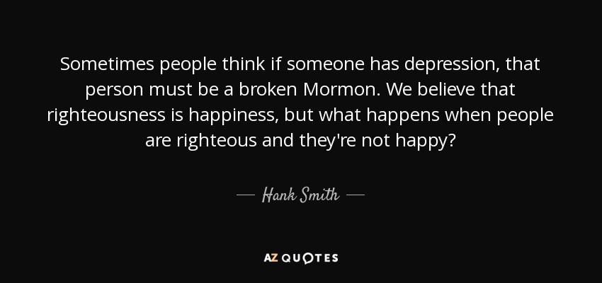 Sometimes people think if someone has depression, that person must be a broken Mormon. We believe that righteousness is happiness, but what happens when people are righteous and they're not happy? - Hank Smith