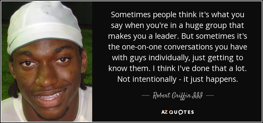 Sometimes people think it's what you say when you're in a huge group that makes you a leader. But sometimes it's the one-on-one conversations you have with guys individually, just getting to know them. I think I've done that a lot. Not intentionally - it just happens. - Robert Griffin III