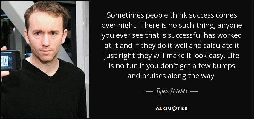 Sometimes people think success comes over night. There is no such thing, anyone you ever see that is successful has worked at it and if they do it well and calculate it just right they will make it look easy. Life is no fun if you don't get a few bumps and bruises along the way. - Tyler Shields