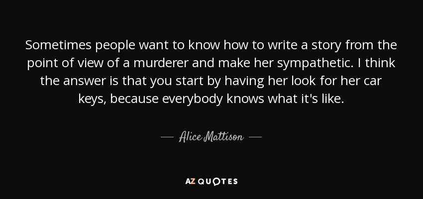 Sometimes people want to know how to write a story from the point of view of a murderer and make her sympathetic. I think the answer is that you start by having her look for her car keys, because everybody knows what it's like. - Alice Mattison