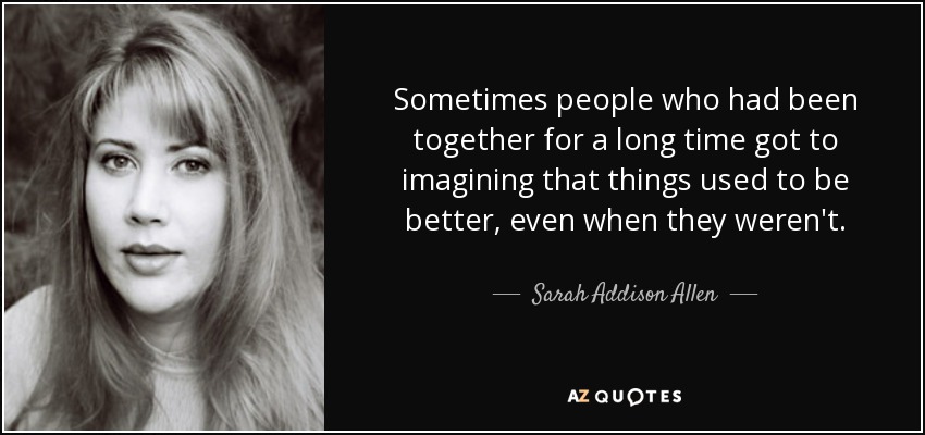 Sometimes people who had been together for a long time got to imagining that things used to be better, even when they weren't. - Sarah Addison Allen