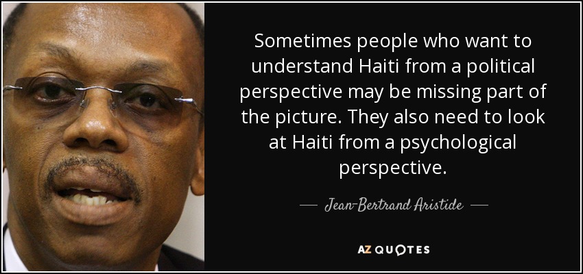 Sometimes people who want to understand Haiti from a political perspective may be missing part of the picture. They also need to look at Haiti from a psychological perspective. - Jean-Bertrand Aristide