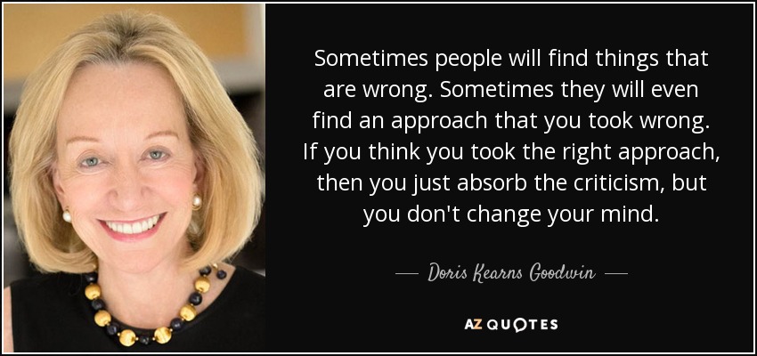 Sometimes people will find things that are wrong. Sometimes they will even find an approach that you took wrong. If you think you took the right approach, then you just absorb the criticism, but you don't change your mind. - Doris Kearns Goodwin