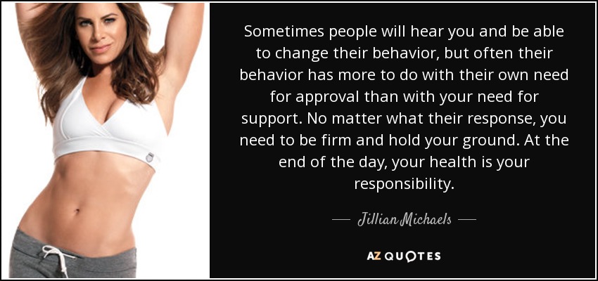 Sometimes people will hear you and be able to change their behavior, but often their behavior has more to do with their own need for approval than with your need for support. No matter what their response, you need to be firm and hold your ground. At the end of the day, your health is your responsibility. - Jillian Michaels