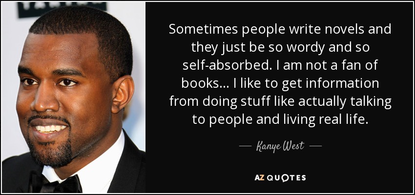 Sometimes people write novels and they just be so wordy and so self-absorbed. I am not a fan of books ... I like to get information from doing stuff like actually talking to people and living real life. - Kanye West