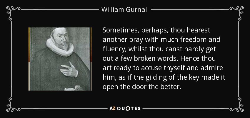 Sometimes, perhaps, thou hearest another pray with much freedom and fluency, whilst thou canst hardly get out a few broken words. Hence thou art ready to accuse thyself and admire him, as if the gilding of the key made it open the door the better. - William Gurnall