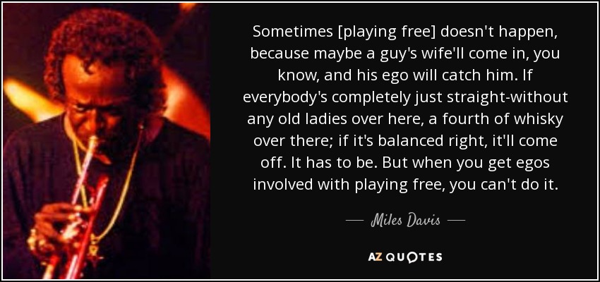 Sometimes [playing free] doesn't happen, because maybe a guy's wife'll come in, you know, and his ego will catch him. If everybody's completely just straight-without any old ladies over here, a fourth of whisky over there; if it's balanced right, it'll come off. It has to be. But when you get egos involved with playing free, you can't do it. - Miles Davis