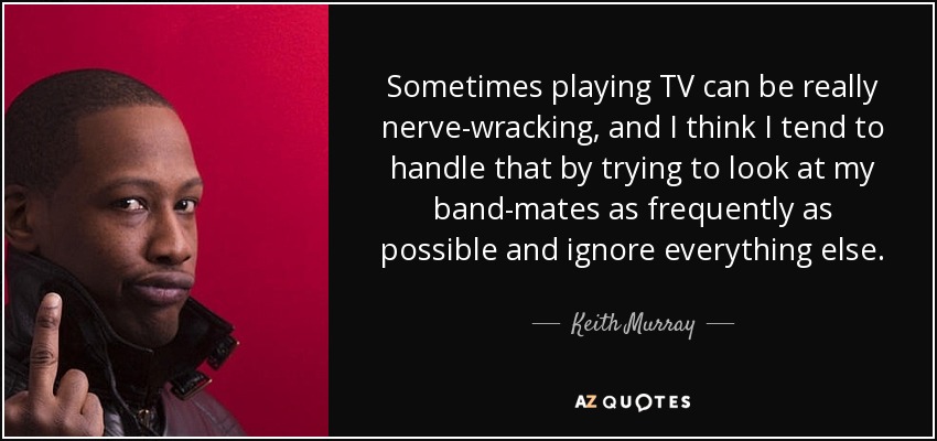 Sometimes playing TV can be really nerve-wracking, and I think I tend to handle that by trying to look at my band-mates as frequently as possible and ignore everything else. - Keith Murray
