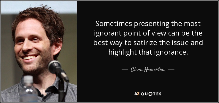 Sometimes presenting the most ignorant point of view can be the best way to satirize the issue and highlight that ignorance. - Glenn Howerton