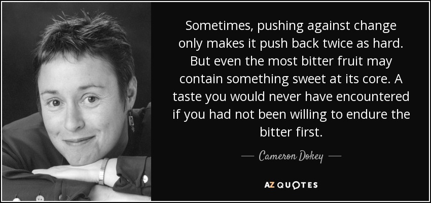 Sometimes, pushing against change only makes it push back twice as hard. But even the most bitter fruit may contain something sweet at its core. A taste you would never have encountered if you had not been willing to endure the bitter first. - Cameron Dokey