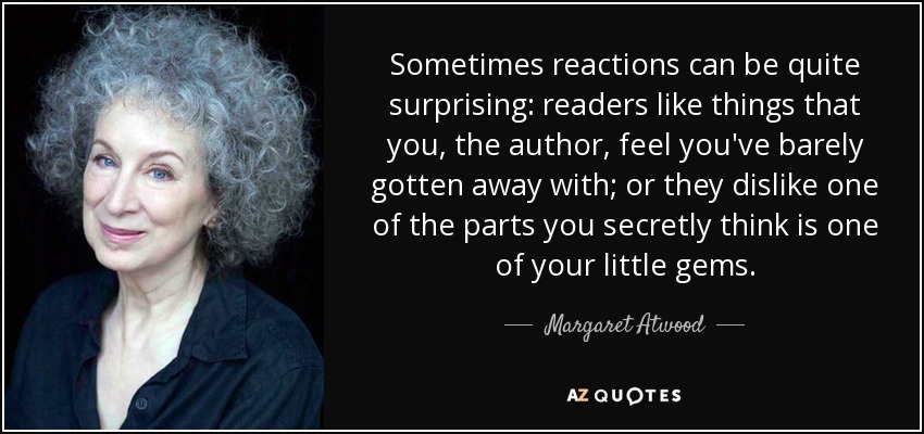 Sometimes reactions can be quite surprising: readers like things that you, the author, feel you've barely gotten away with; or they dislike one of the parts you secretly think is one of your little gems. - Margaret Atwood