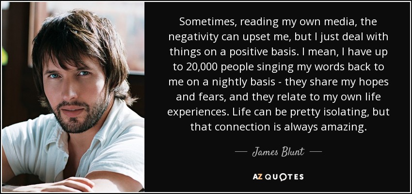 Sometimes, reading my own media, the negativity can upset me, but I just deal with things on a positive basis. I mean, I have up to 20,000 people singing my words back to me on a nightly basis - they share my hopes and fears, and they relate to my own life experiences. Life can be pretty isolating, but that connection is always amazing. - James Blunt