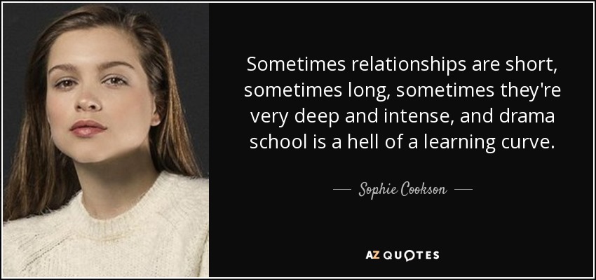 Sometimes relationships are short, sometimes long, sometimes they're very deep and intense, and drama school is a hell of a learning curve. - Sophie Cookson