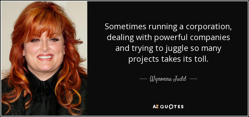 Sometimes running a corporation, dealing with powerful companies and trying to juggle so many projects takes its toll. - Wynonna Judd