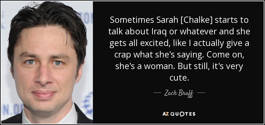 Sometimes Sarah [Chalke] starts to talk about Iraq or whatever and she gets all excited, like I actually give a crap what she's saying. Come on, she's a woman. But still, it's very cute. - Zach Braff