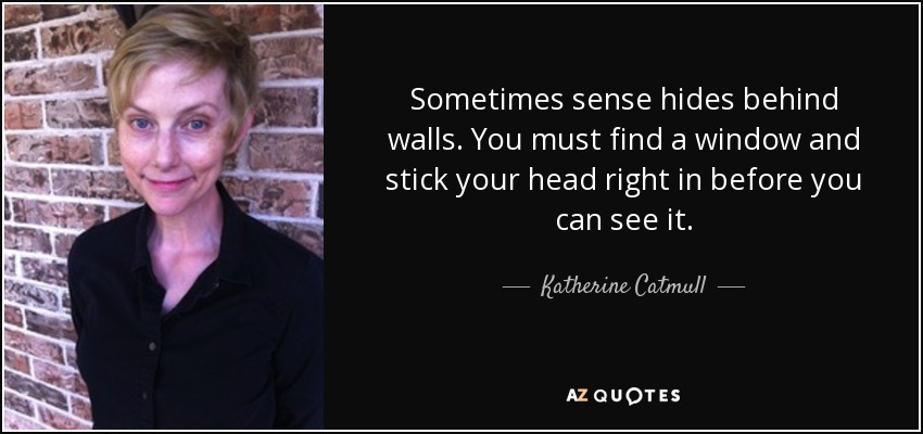 Sometimes sense hides behind walls. You must find a window and stick your head right in before you can see it. - Katherine Catmull