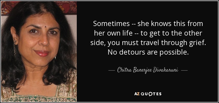 Sometimes -- she knows this from her own life -- to get to the other side, you must travel through grief. No detours are possible. - Chitra Banerjee Divakaruni