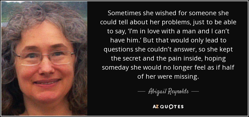 Sometimes she wished for someone she could tell about her problems, just to be able to say, ‘I’m in love with a man and I can’t have him.’ But that would only lead to questions she couldn’t answer, so she kept the secret and the pain inside, hoping someday she would no longer feel as if half of her were missing. - Abigail Reynolds