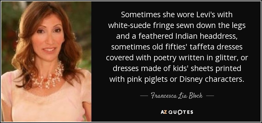 Sometimes she wore Levi's with white-suede fringe sewn down the legs and a feathered Indian headdress, sometimes old fifties' taffeta dresses covered with poetry written in glitter, or dresses made of kids' sheets printed with pink piglets or Disney characters. - Francesca Lia Block