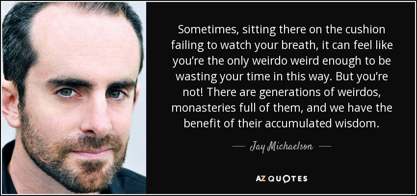 Sometimes, sitting there on the cushion failing to watch your breath, it can feel like you’re the only weirdo weird enough to be wasting your time in this way. But you’re not! There are generations of weirdos, monasteries full of them, and we have the benefit of their accumulated wisdom. - Jay Michaelson