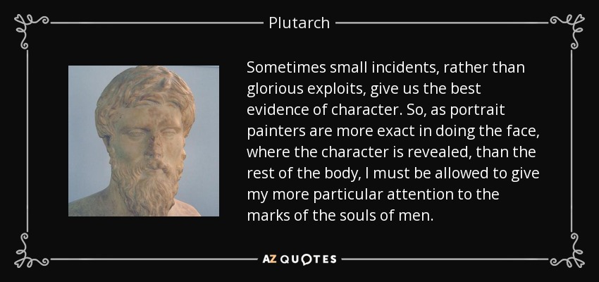 Sometimes small incidents, rather than glorious exploits, give us the best evidence of character. So, as portrait painters are more exact in doing the face, where the character is revealed, than the rest of the body, I must be allowed to give my more particular attention to the marks of the souls of men. - Plutarch