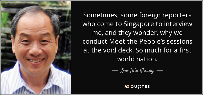Sometimes, some foreign reporters who come to Singapore to interview me, and they wonder, why we conduct Meet-the-People’s sessions at the void deck. So much for a first world nation. - Low Thia Khiang