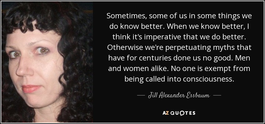 Sometimes, some of us in some things we do know better. When we know better, I think it's imperative that we do better. Otherwise we're perpetuating myths that have for centuries done us no good. Men and women alike. No one is exempt from being called into consciousness. - Jill Alexander Essbaum