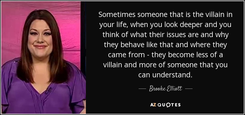 Sometimes someone that is the villain in your life, when you look deeper and you think of what their issues are and why they behave like that and where they came from - they become less of a villain and more of someone that you can understand. - Brooke Elliott