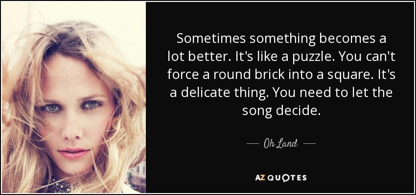 Sometimes something becomes a lot better. It's like a puzzle . You can't force a round brick into a square. It's a delicate thing. You need to let the song decide. - Oh Land