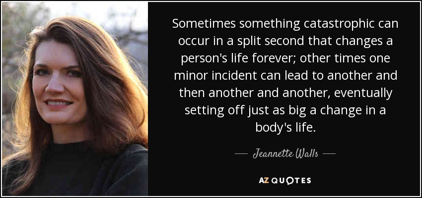 Sometimes something catastrophic can occur in a split second that changes a person's life forever; other times one minor incident can lead to another and then another and another, eventually setting off just as big a change in a body's life. - Jeannette Walls