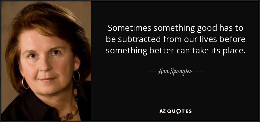 Sometimes something good has to be subtracted from our lives before something better can take its place. - Ann Spangler