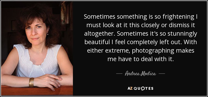 Sometimes something is so frightening I must look at it this closely or dismiss it altogether. Sometimes it's so stunningly beautiful I feel completely left out. With either extreme, photographing makes me have to deal with it. - Andrea Modica