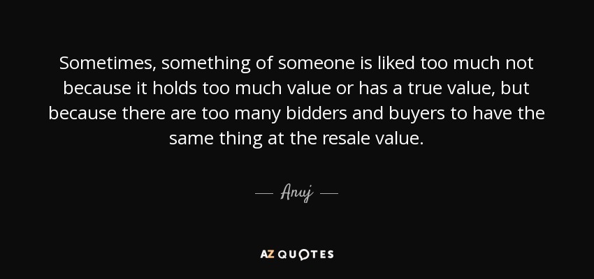 Sometimes, something of someone is liked too much not because it holds too much value or has a true value, but because there are too many bidders and buyers to have the same thing at the resale value. - Anuj