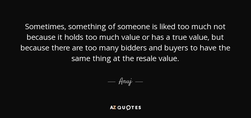 Sometimes, something of someone is liked too much not because it holds too much value or has a true value, but because there are too many bidders and buyers to have the same thing at the resale value. - Anuj