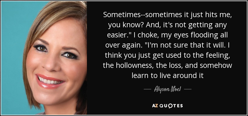 Sometimes--sometimes it just hits me, you know? And, it's not getting any easier.