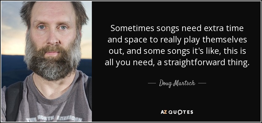 Sometimes songs need extra time and space to really play themselves out, and some songs it's like, this is all you need, a straightforward thing. - Doug Martsch