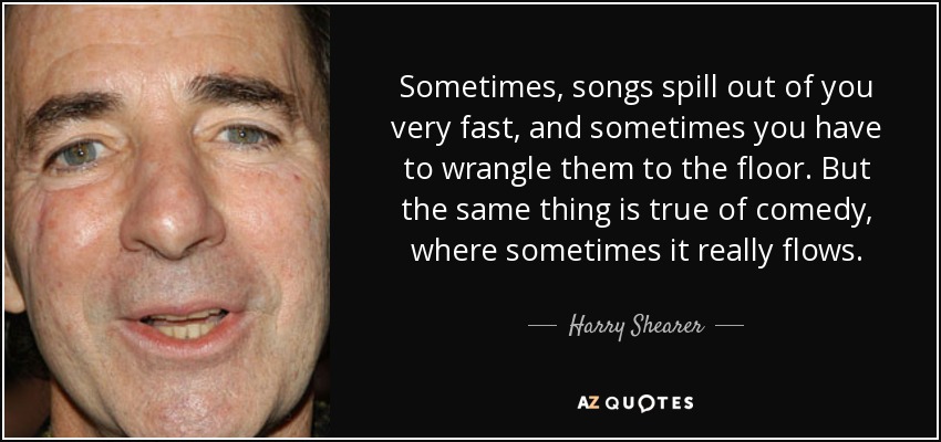 Sometimes, songs spill out of you very fast, and sometimes you have to wrangle them to the floor. But the same thing is true of comedy, where sometimes it really flows. - Harry Shearer