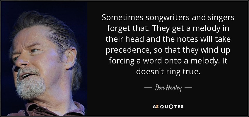 Sometimes songwriters and singers forget that. They get a melody in their head and the notes will take precedence, so that they wind up forcing a word onto a melody. It doesn't ring true. - Don Henley