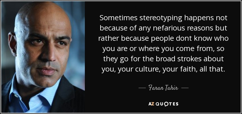 Sometimes stereotyping happens not because of any nefarious reasons but rather because people dont know who you are or where you come from, so they go for the broad strokes about you, your culture, your faith, all that. - Faran Tahir