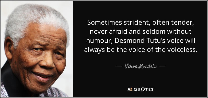 Sometimes strident, often tender, never afraid and seldom without humour, Desmond Tutu's voice will always be the voice of the voiceless. - Nelson Mandela