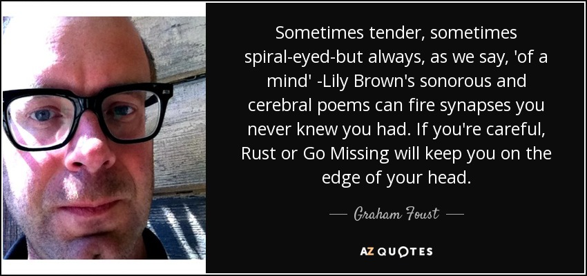 Sometimes tender, sometimes spiral-eyed-but always, as we say, 'of a mind' -Lily Brown's sonorous and cerebral poems can fire synapses you never knew you had. If you're careful, Rust or Go Missing will keep you on the edge of your head. - Graham Foust