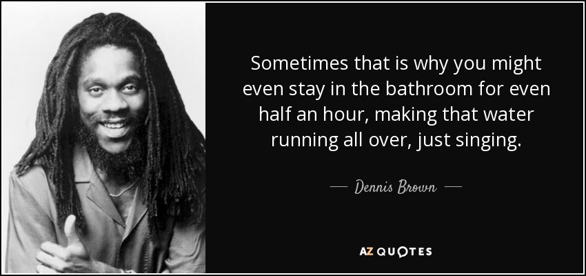 Sometimes that is why you might even stay in the bathroom for even half an hour, making that water running all over, just singing. - Dennis Brown