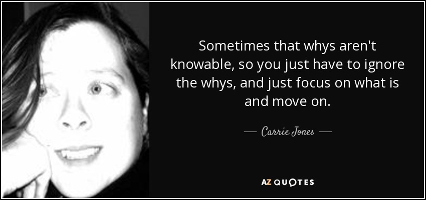 Sometimes that whys aren't knowable, so you just have to ignore the whys, and just focus on what is and move on. - Carrie Jones