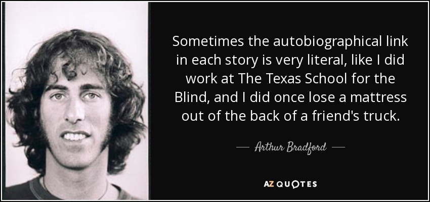 Sometimes the autobiographical link in each story is very literal, like I did work at The Texas School for the Blind, and I did once lose a mattress out of the back of a friend's truck. - Arthur Bradford