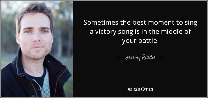 Sometimes the best moment to sing a victory song is in the middle of your battle. - Jeremy Riddle