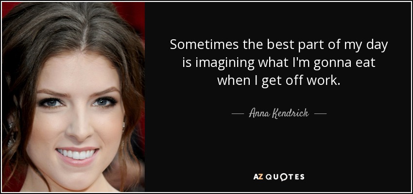 Sometimes the best part of my day is imagining what I'm gonna eat when I get off work. - Anna Kendrick