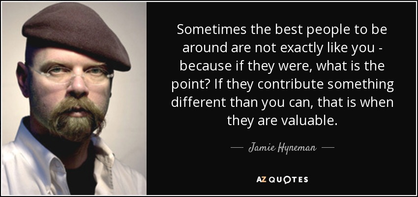 Sometimes the best people to be around are not exactly like you - because if they were, what is the point? If they contribute something different than you can, that is when they are valuable. - Jamie Hyneman