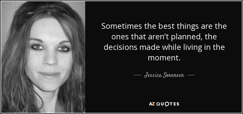 Sometimes the best things are the ones that aren’t planned, the decisions made while living in the moment. - Jessica Sorensen