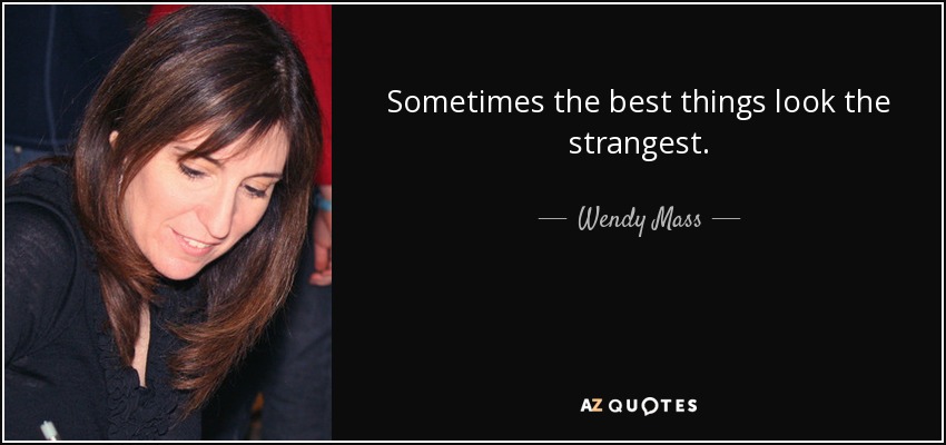 Sometimes the best things look the strangest. - Wendy Mass