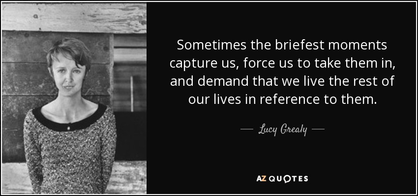 Sometimes the briefest moments capture us, force us to take them in, and demand that we live the rest of our lives in reference to them. - Lucy Grealy